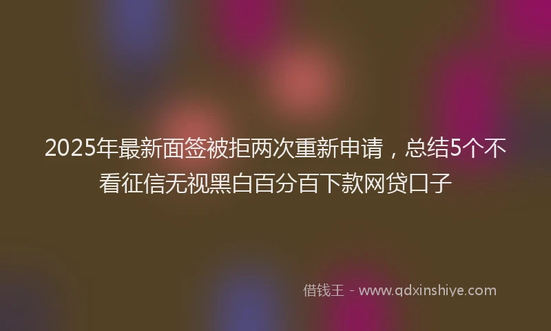 2025年最新面签被拒两次重新申请，总结5个不看征信无视黑白百分百下款网贷口子