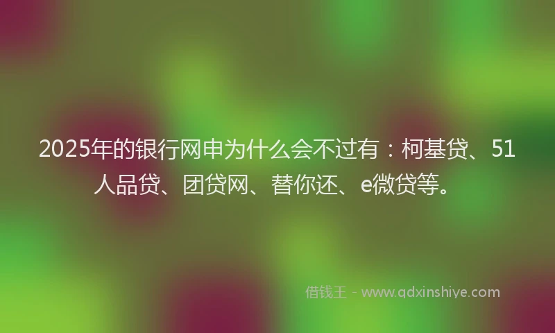 2025年的银行网申为什么会不过有：柯基贷、51人品贷、团贷网、替你还、e微贷等。