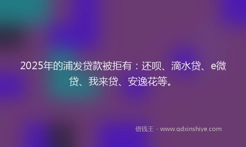 2025年的浦发贷款被拒有：还呗、滴水贷、e微贷、我来贷、安逸花等。