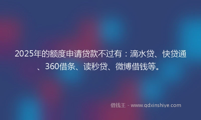 2025年的额度申请贷款不过有：滴水贷、快贷通、360借条、读秒贷、微博借钱等。