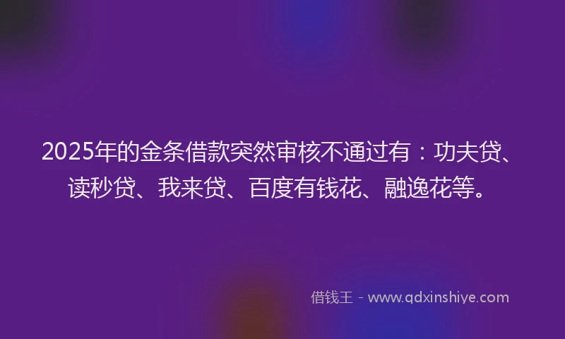 2025年的金条借款突然审核不通过有：功夫贷、读秒贷、我来贷、百度有钱花、融逸花等。