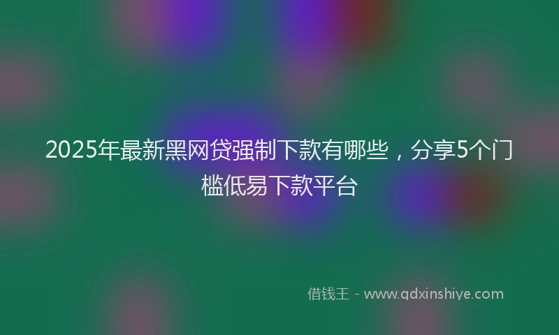 2025年最新黑网贷强制下款有哪些，分享5个门槛低易下款平台