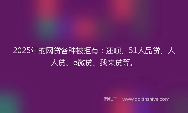 2025年的网贷各种被拒有：还呗、51人品贷、人人贷、e微贷、我来贷等。
