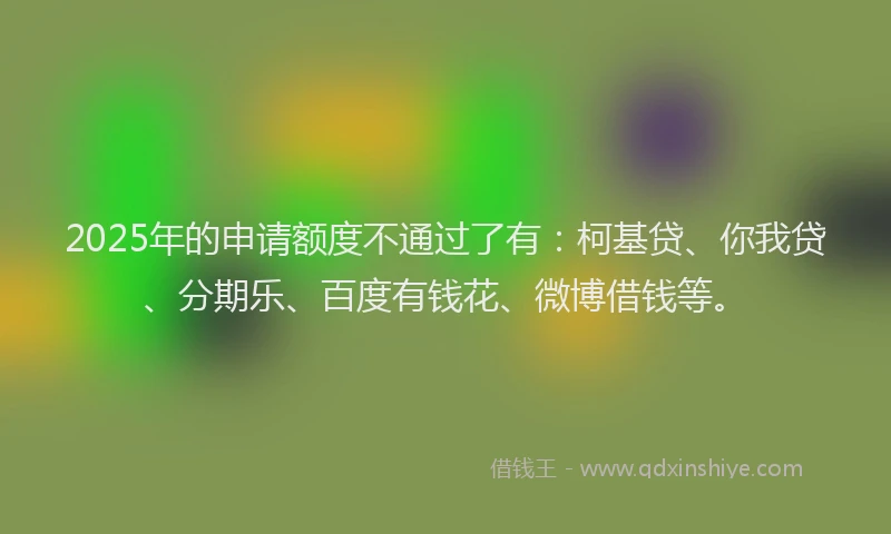 2025年的申请额度不通过了有：柯基贷、你我贷、分期乐、百度有钱花、微博借钱等。