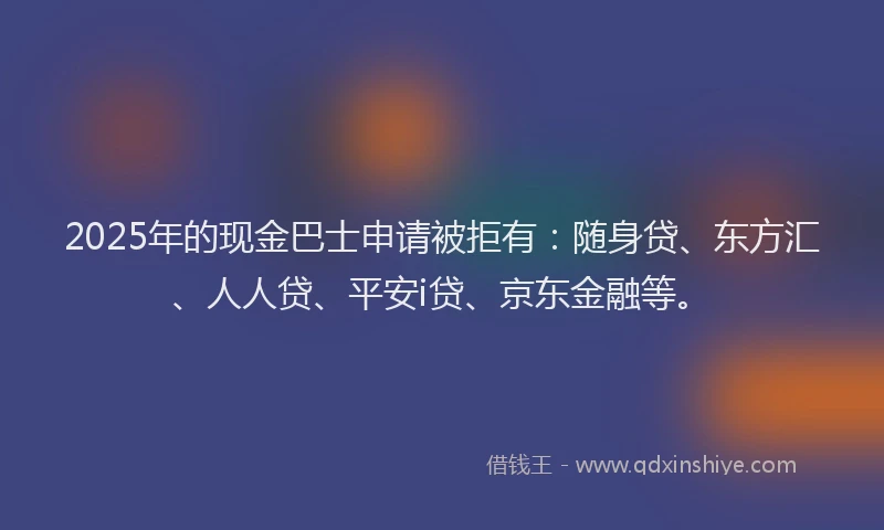 2025年的现金巴士申请被拒有：随身贷、东方汇、人人贷、平安i贷、京东金融等。