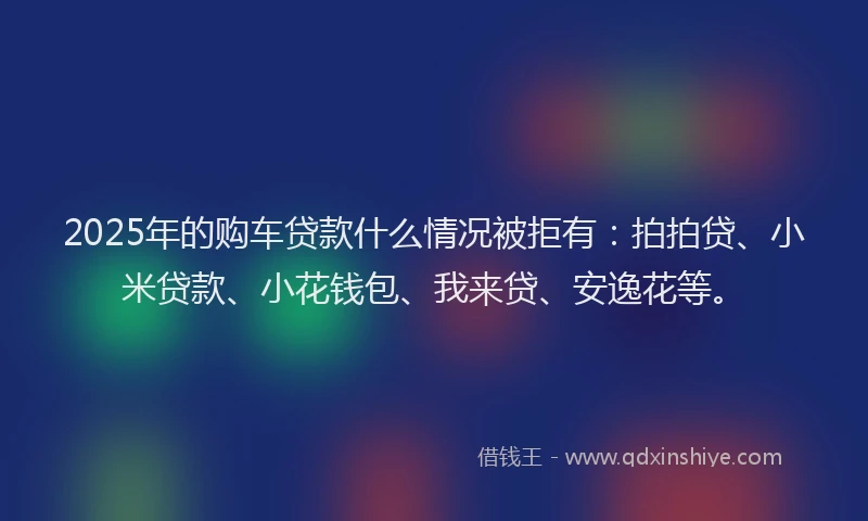 2025年的购车贷款什么情况被拒有：拍拍贷、小米贷款、小花钱包、我来贷、安逸花等。