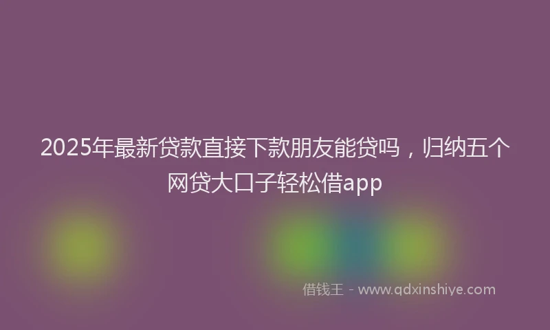 2025年最新贷款直接下款朋友能贷吗，归纳五个网贷大口子轻松借app