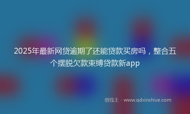 2025年最新网贷逾期了还能贷款买房吗，整合五个摆脱欠款束缚贷款新app