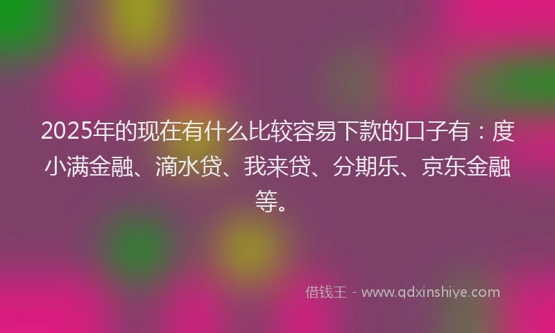 2025年的现在有什么比较容易下款的口子有：度小满金融、滴水贷、我来贷、分期乐、京东金融等。