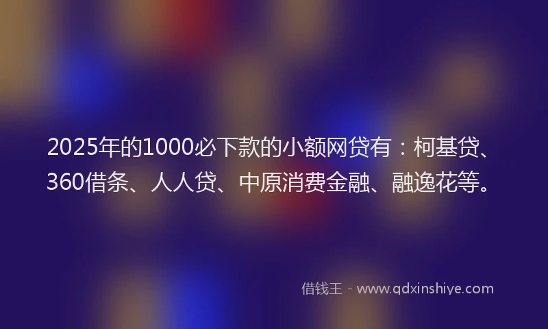 2025年的1000必下款的小额网贷有：柯基贷、360借条、人人贷、中原消费金融、融逸花等。