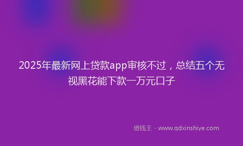 2025年最新网上贷款app审核不过，总结五个无视黑花能下款一万元口子