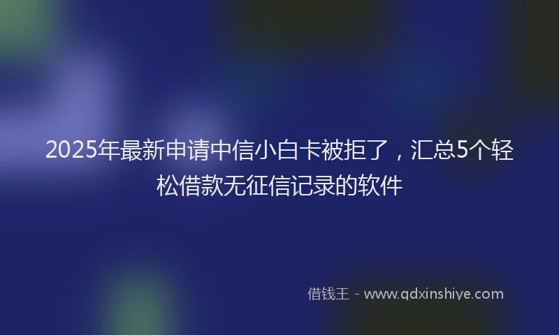 2025年最新申请中信小白卡被拒了，汇总5个轻松借款无征信记录的软件