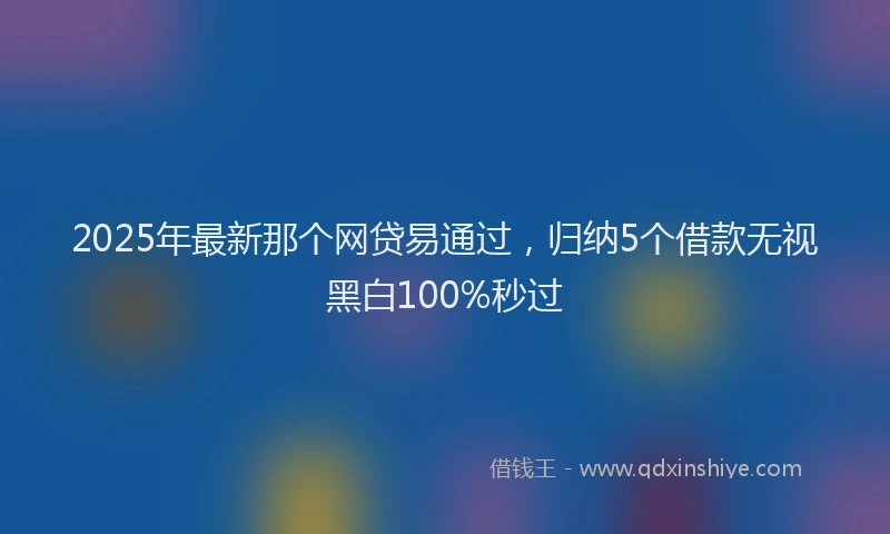2025年最新那个网贷易通过，归纳5个借款无视黑白100%秒过