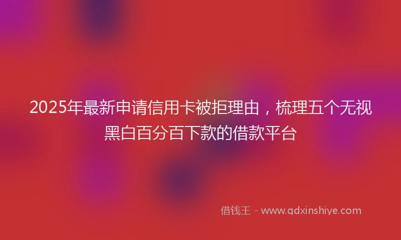 2025年最新申请信用卡被拒理由，梳理五个无视黑白百分百下款的借款平台