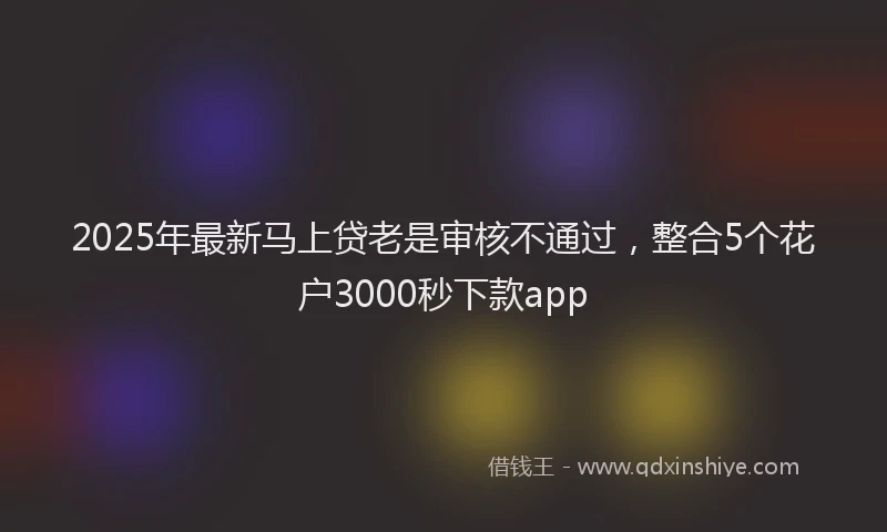 2025年最新马上贷老是审核不通过，整合5个花户3000秒下款app
