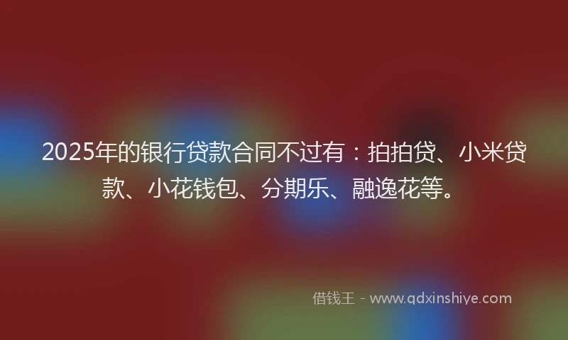 2025年的银行贷款合同不过有：拍拍贷、小米贷款、小花钱包、分期乐、融逸花等。