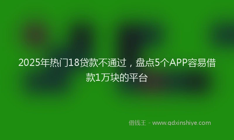 2025年热门18贷款不通过，盘点5个APP容易借款1万块的平台