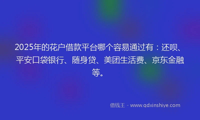 2025年的花户借款平台哪个容易通过有：还呗、平安口袋银行、随身贷、美团生活费、京东金融等。
