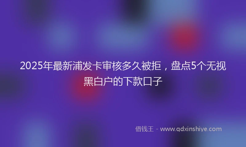 2025年最新浦发卡审核多久被拒，盘点5个无视黑白户的下款口子