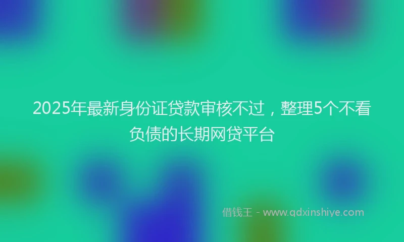 2025年最新身份证贷款审核不过，整理5个不看负债的长期网贷平台