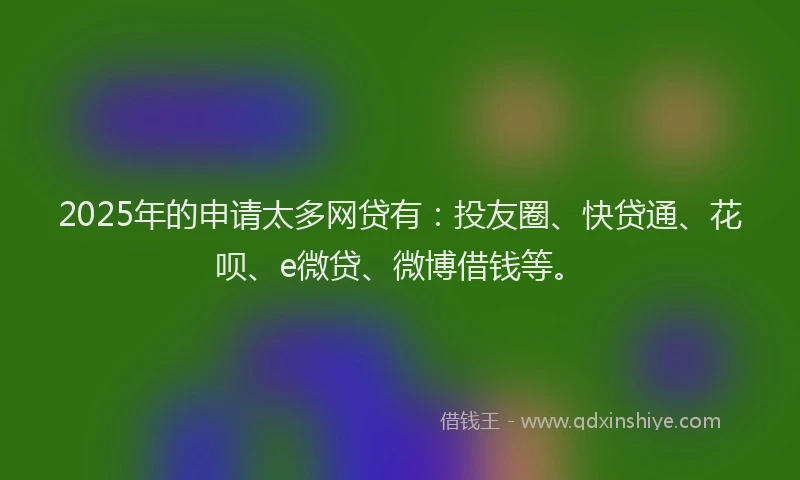2025年的申请太多网贷有：投友圈、快贷通、花呗、e微贷、微博借钱等。