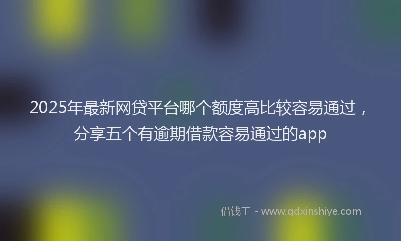 2025年最新网贷平台哪个额度高比较容易通过，分享五个有逾期借款容易通过的app