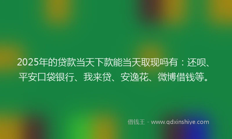 2025年的贷款当天下款能当天取现吗有：还呗、平安口袋银行、我来贷、安逸花、微博借钱等。