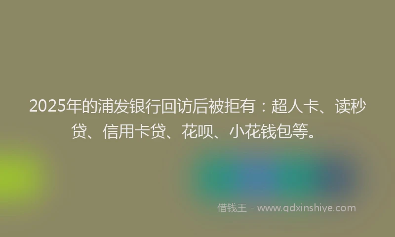 2025年的浦发银行回访后被拒有：超人卡、读秒贷、信用卡贷、花呗、小花钱包等。