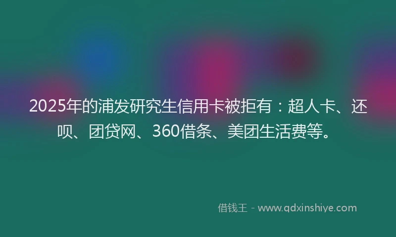 2025年的浦发研究生信用卡被拒有：超人卡、还呗、团贷网、360借条、美团生活费等。