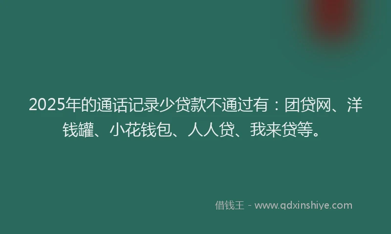 2025年的通话记录少贷款不通过有：团贷网、洋钱罐、小花钱包、人人贷、我来贷等。