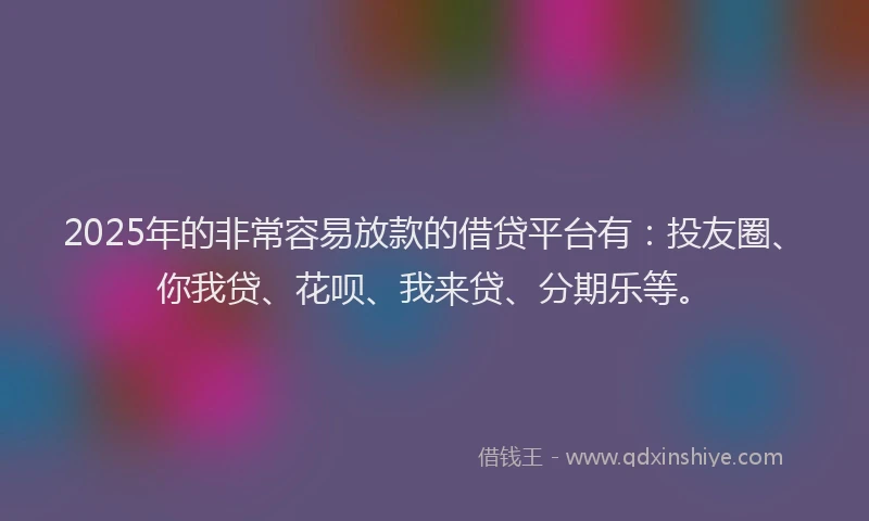 2025年的非常容易放款的借贷平台有：投友圈、你我贷、花呗、我来贷、分期乐等。