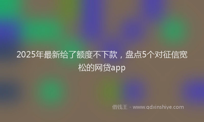 2025年最新给了额度不下款，盘点5个对征信宽松的网贷app