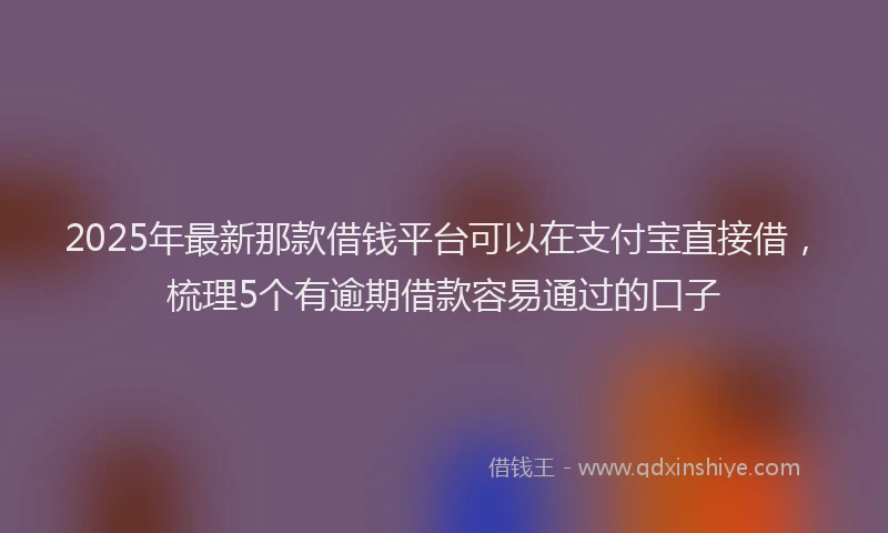 2025年最新那款借钱平台可以在支付宝直接借，梳理5个有逾期借款容易通过的口子