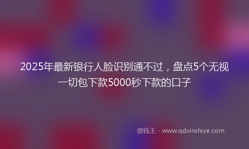 2025年最新银行人脸识别通不过，盘点5个无视一切包下款5000秒下款的口子