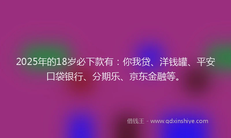 2025年的18岁必下款有：你我贷、洋钱罐、平安口袋银行、分期乐、京东金融等。