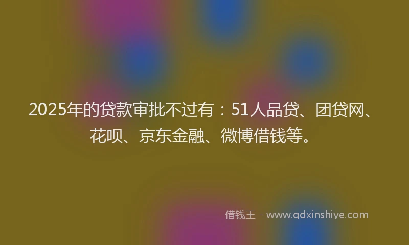 2025年的贷款审批不过有：51人品贷、团贷网、花呗、京东金融、微博借钱等。
