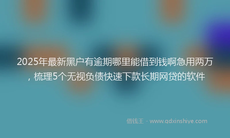 2025年最新黑户有逾期哪里能借到钱啊急用两万，梳理5个无视负债快速下款长期网贷的软件