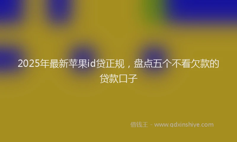 2025年最新苹果id贷正规，盘点五个不看欠款的贷款口子