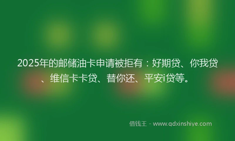 2025年的邮储油卡申请被拒有：好期贷、你我贷、维信卡卡贷、替你还、平安i贷等。