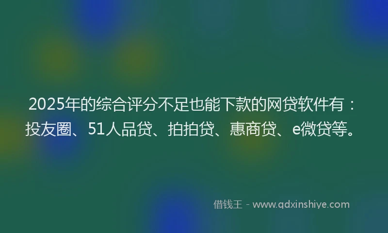 2025年的综合评分不足也能下款的网贷软件有：投友圈、51人品贷、拍拍贷、惠商贷、e微贷等。