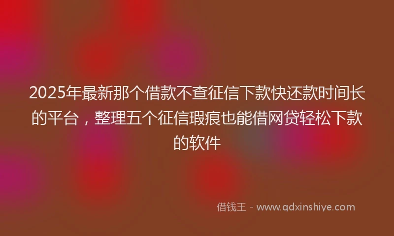 2025年最新那个借款不查征信下款快还款时间长的平台，整理五个征信瑕疵也能借网贷轻松下款的软件