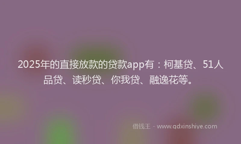 2025年的直接放款的贷款app有：柯基贷、51人品贷、读秒贷、你我贷、融逸花等。