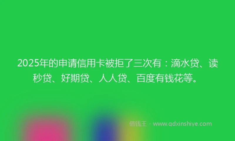 2025年的申请信用卡被拒了三次有：滴水贷、读秒贷、好期贷、人人贷、百度有钱花等。