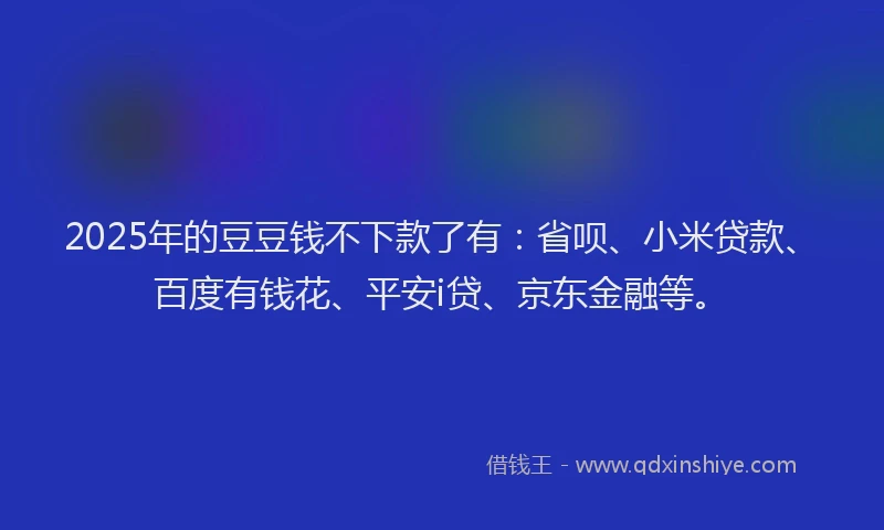 2025年的豆豆钱不下款了有：省呗、小米贷款、百度有钱花、平安i贷、京东金融等。