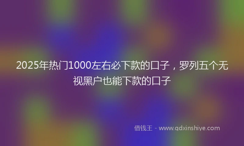 2025年热门1000左右必下款的口子，罗列五个无视黑户也能下款的口子