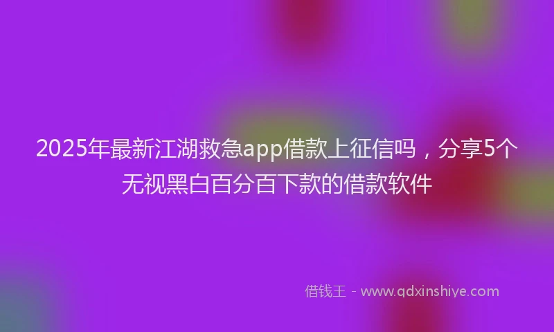 2025年最新江湖救急app借款上征信吗，分享5个无视黑白百分百下款的借款软件