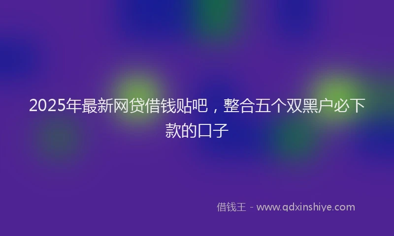 2025年最新网贷借钱贴吧，整合五个双黑户必下款的口子