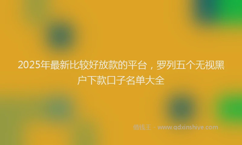 2025年最新比较好放款的平台，罗列五个无视黑户下款口子名单大全