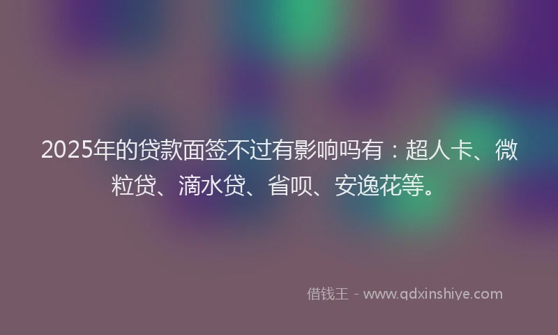 2025年的贷款面签不过有影响吗有：超人卡、微粒贷、滴水贷、省呗、安逸花等。