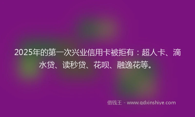 2025年的第一次兴业信用卡被拒有：超人卡、滴水贷、读秒贷、花呗、融逸花等。